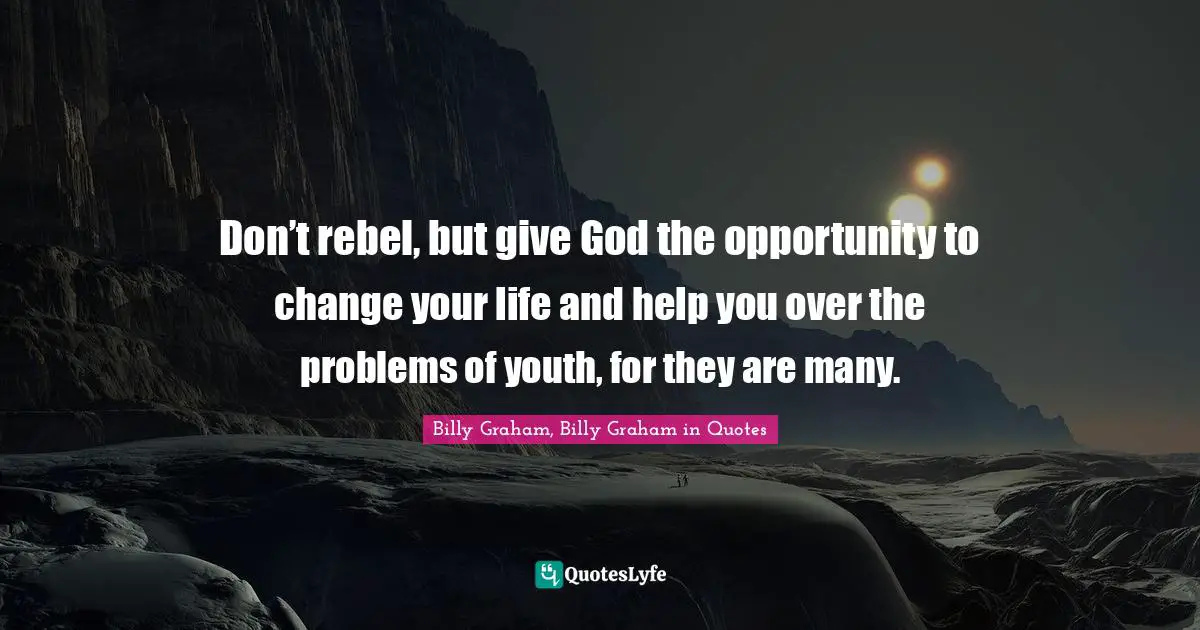 Don’t rebel, but give God the opportunity to change your life and help you over the problems of youth, for they are many.