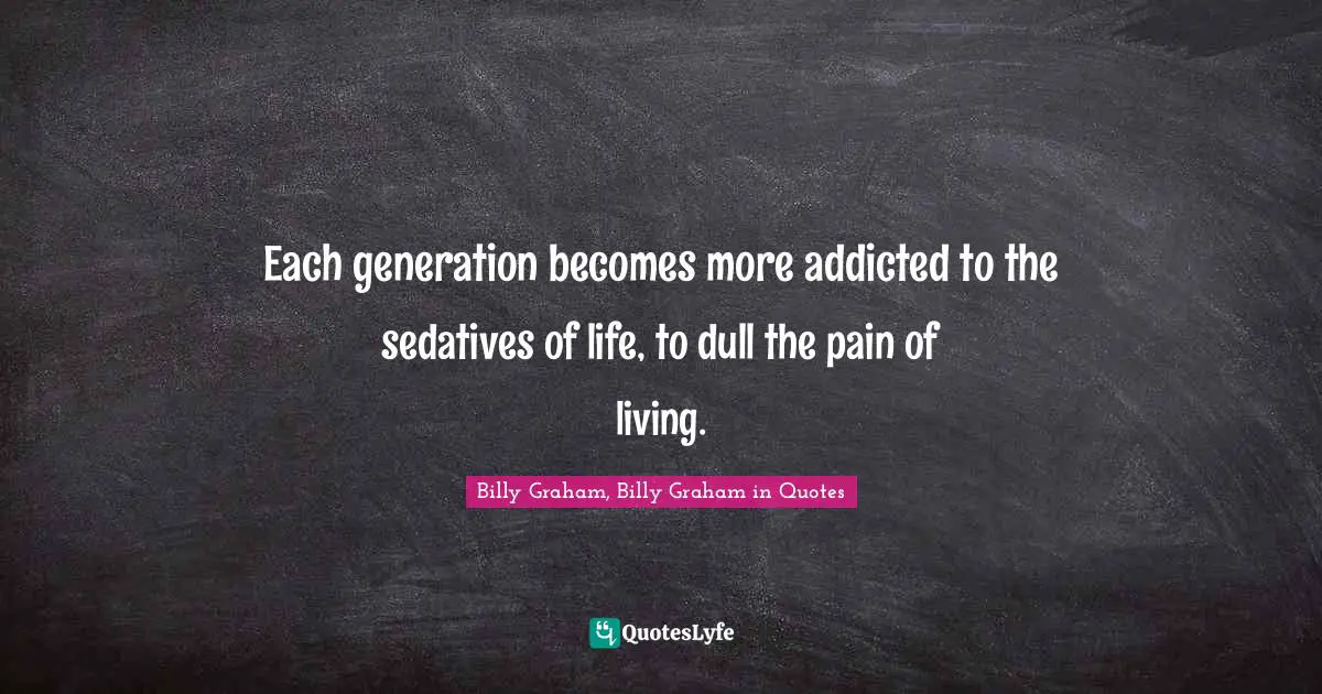 Each generation becomes more addicted to the sedatives of life, to dull the pain of living.