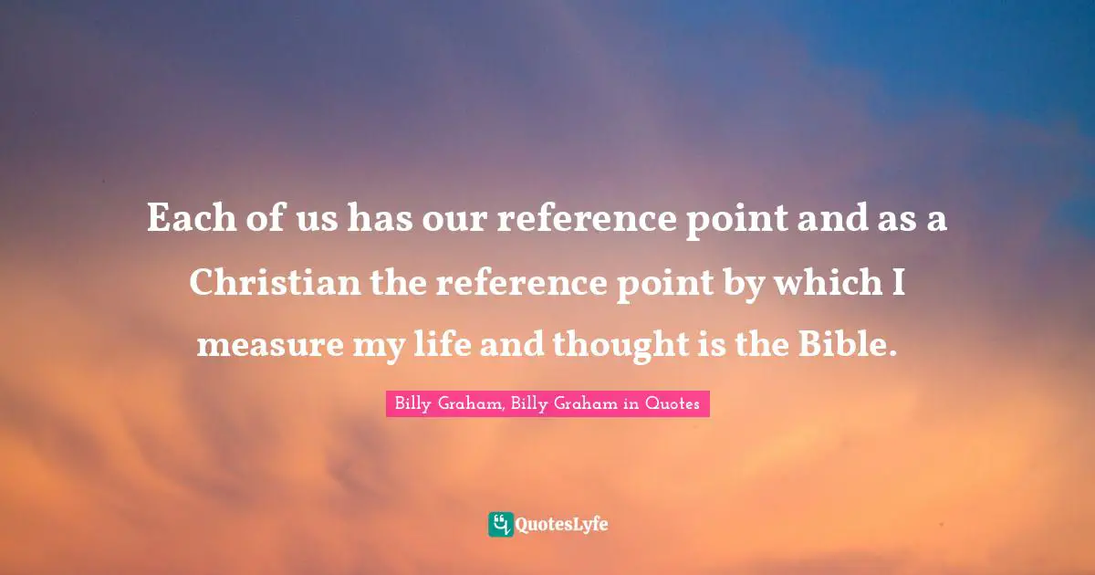 Each of us has our reference point and as a Christian the reference point by which I measure my life and thought is the Bible.
