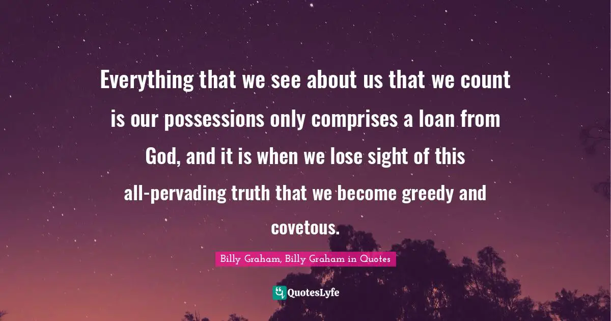 Everything that we see about us that we count is our possessions only comprises a loan from God, and it is when we lose sight of this all-pervading truth that we become greedy and covetous.