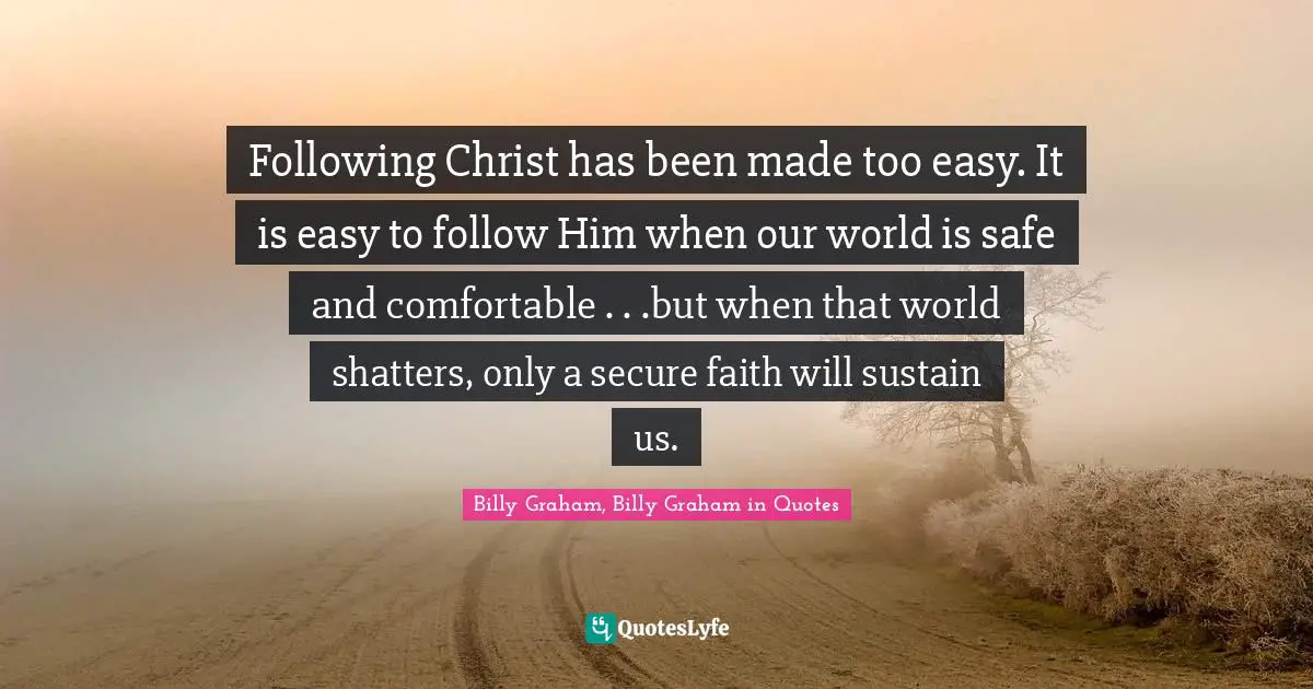 Following Christ has been made too easy. It is easy to follow Him when our world is safe and comfortable . . .but when that world shatters, only a secure faith will sustain us.
