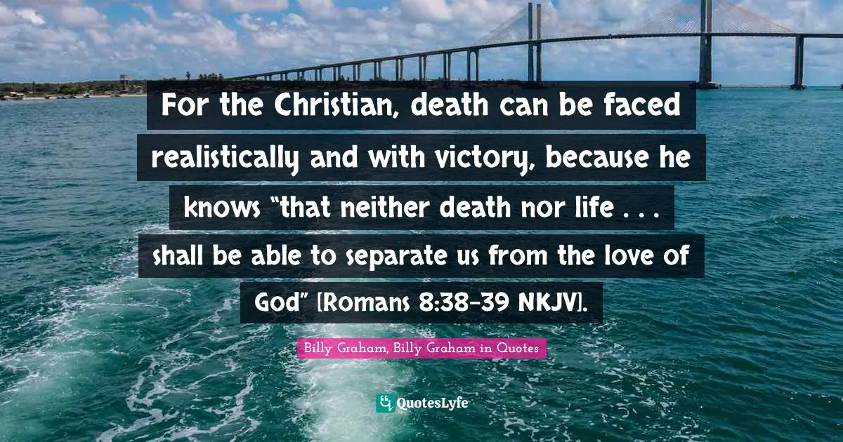 For the Christian, death can be faced realistically and with victory, because he knows “that neither death nor life . . . shall be able to separate us from the love of God” [Romans 8:38–39 NKJV].