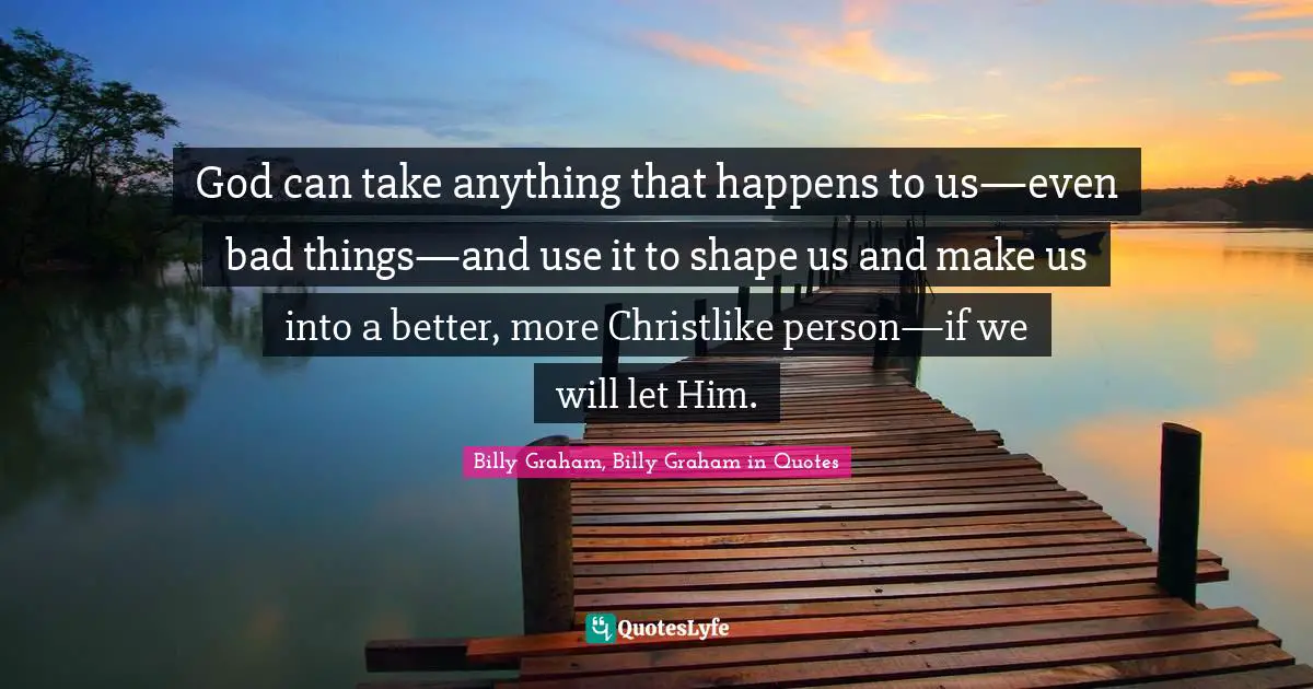 God can take anything that happens to us—even bad things—and use it to shape us and make us into a better, more Christlike person—if we will let Him.