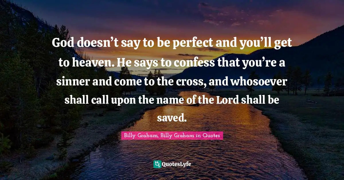 God doesn’t say to be perfect and you’ll get to heaven. He says to confess that you’re a sinner and come to the cross, and whosoever shall call upon the name of the Lord shall be saved.