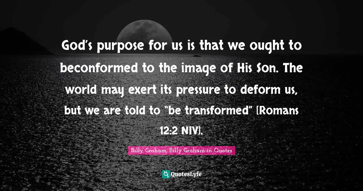 God’s purpose for us is that we ought to beconformed to the image of His Son. The world may exert its pressure to deform us, but we are told to “be transformed” [Romans 12:2 NIV].