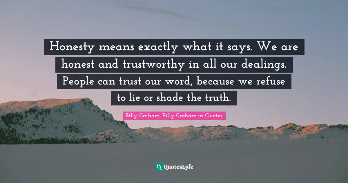 Honesty means exactly what it says. We are honest and trustworthy in all our dealings. People can trust our word, because we refuse to lie or shade the truth.