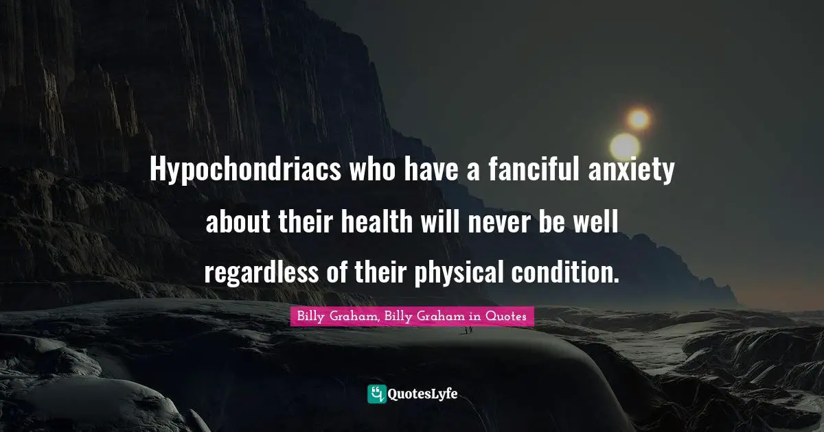 Hypochondriacs who have a fanciful anxiety about their health will never be well regardless of their physical condition.