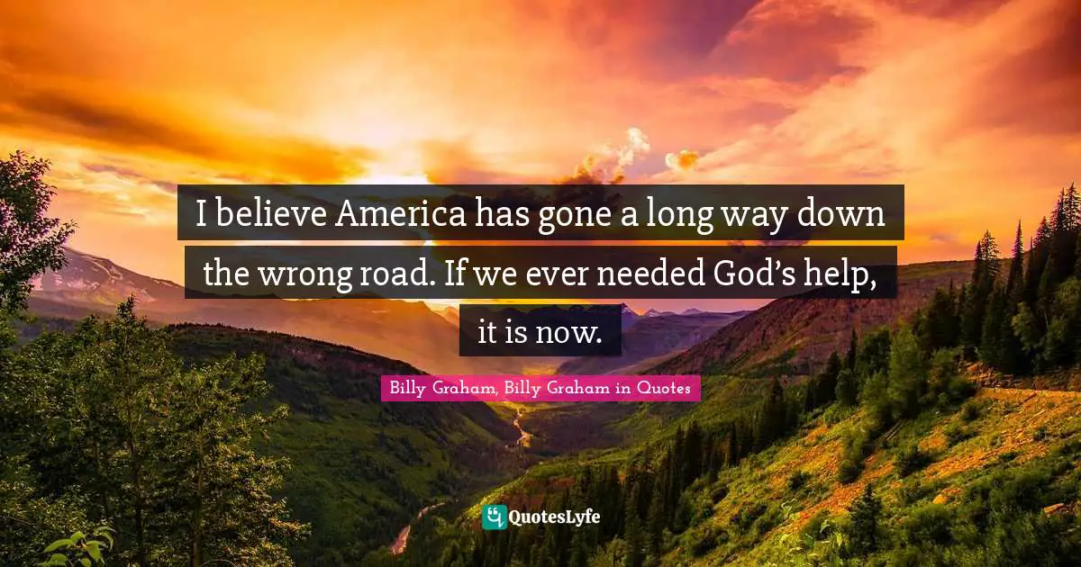 I believe America has gone a long way down the wrong road. If we ever needed God’s help, it is now.