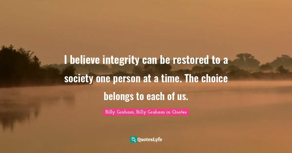 I believe integrity can be restored to a society one person at a time. The choice belongs to each of us.