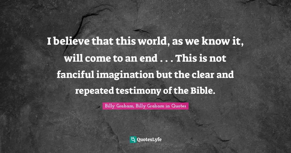 I believe that this world, as we know it, will come to an end . . . This is not fanciful imagination but the clear and repeated testimony of the Bible.