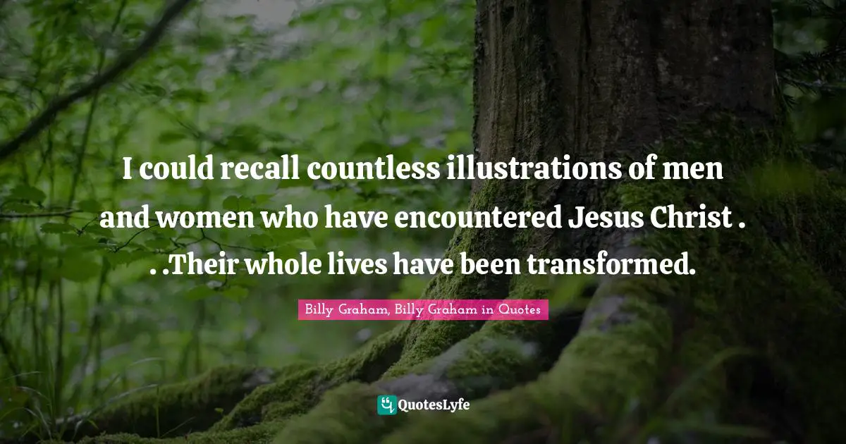 I could recall countless illustrations of men and women who have encountered Jesus Christ . . .Their whole lives have been transformed.