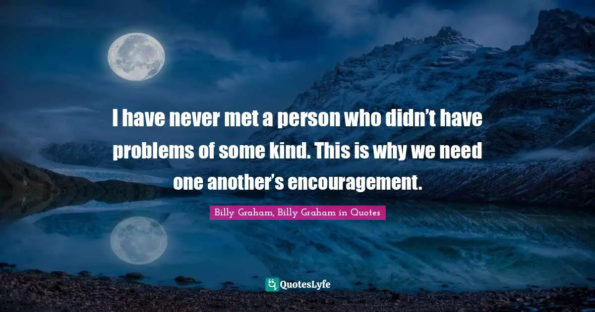 I have never met a person who didn’t have problems of some kind. This is why we need one another’s encouragement.