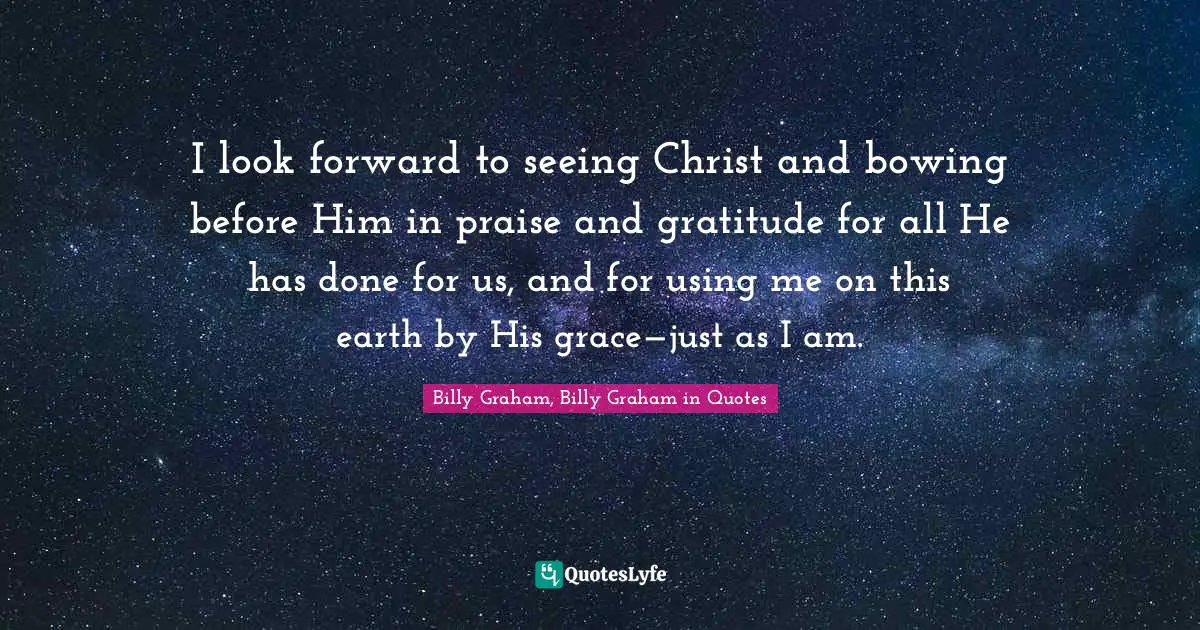 I look forward to seeing Christ and bowing before Him in praise and gratitude for all He has done for us, and for using me on this earth by His grace—just as I am.