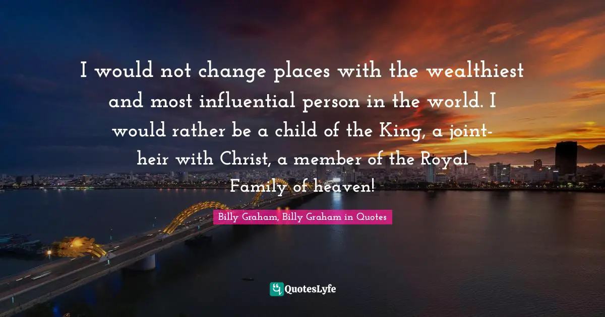 I would not change places with the wealthiest and most influential person in the world. I would rather be a child of the King, a joint-heir with Christ, a member of the Royal Family of heaven!