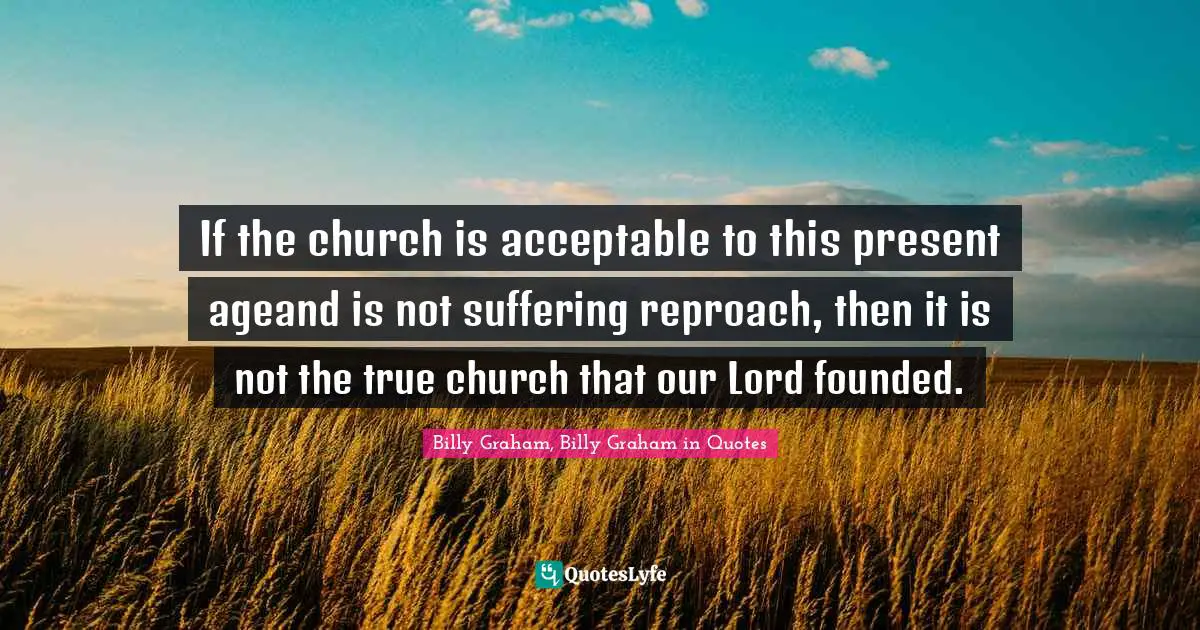 If the church is acceptable to this present ageand is not suffering reproach, then it is not the true church that our Lord founded.