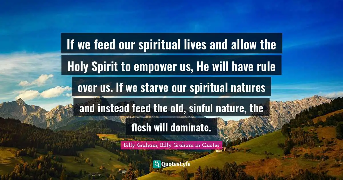 If we feed our spiritual lives and allow the Holy Spirit to empower us, He will have rule over us. If we starve our spiritual natures and instead feed the old, sinful nature, the flesh will dominate.