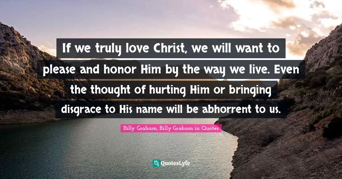 If we truly love Christ, we will want to please and honor Him by the way we live. Even the thought of hurting Him or bringing disgrace to His name will be abhorrent to us.
