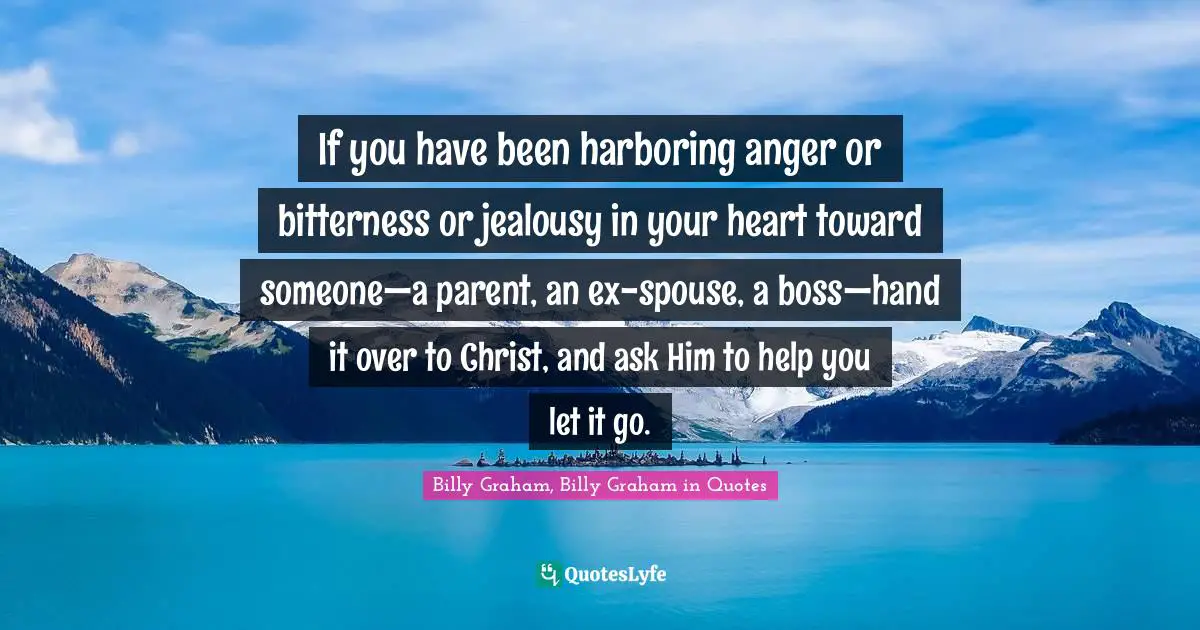 Billy Graham, Billy Graham In Quotes Quotes: "If you have been harboring anger or bitterness or jealousy in your heart toward someone—a parent, an ex-spouse, a boss—hand it over to Christ, and ask Him to help you let it go."
