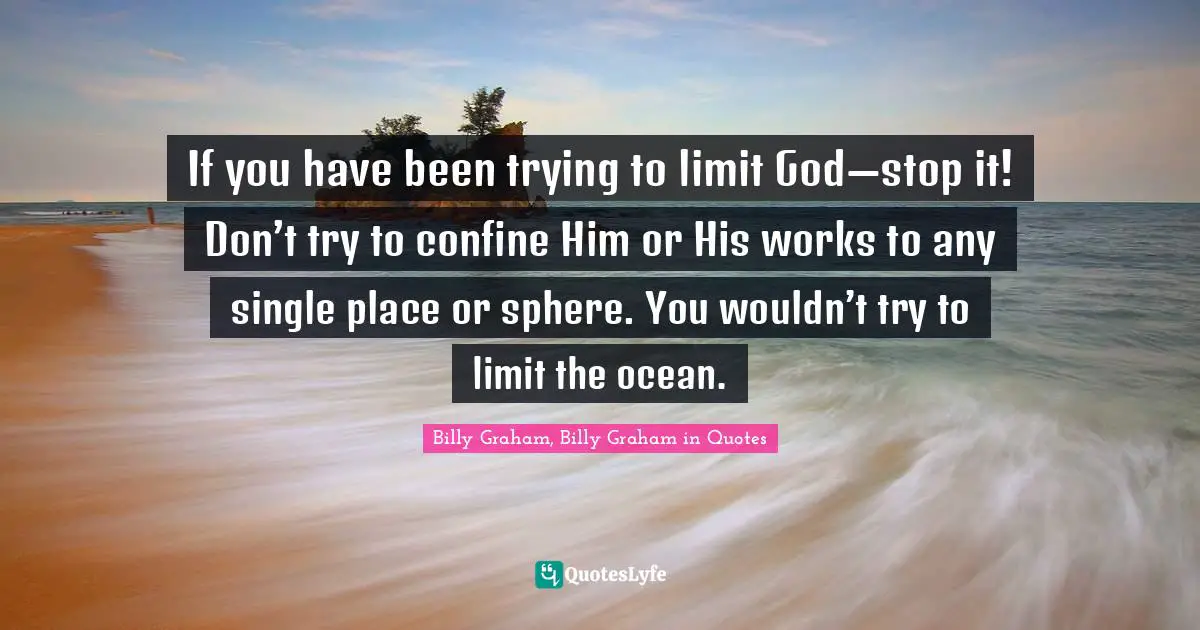 If you have been trying to limit God—stop it! Don’t try to confine Him or His works to any single place or sphere. You wouldn’t try to limit the ocean.