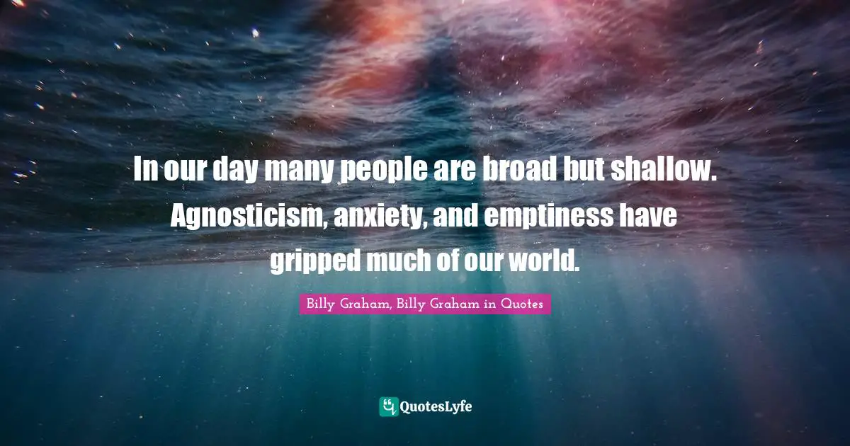 In our day many people are broad but shallow. Agnosticism, anxiety, and emptiness have gripped much of our world.