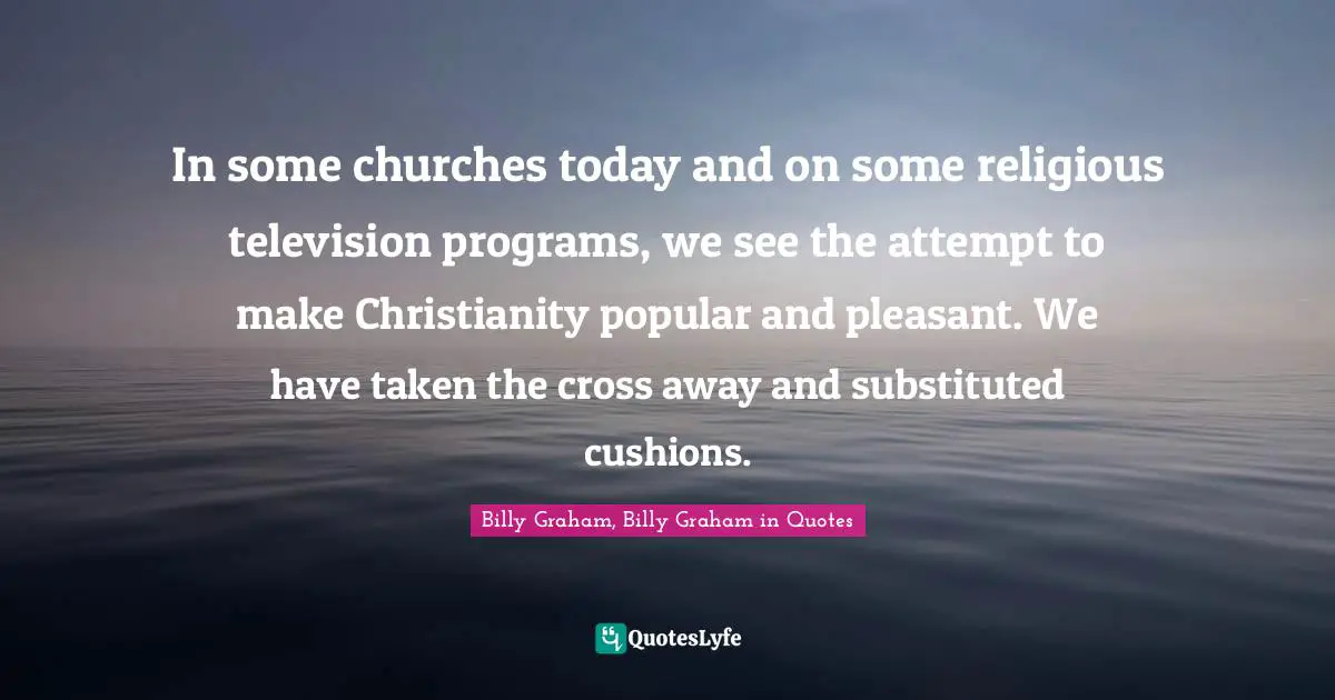 Billy Graham, Billy Graham in Quotes Quotes: In some churches today and on some religious television programs, we see the attempt to make Christianity popular and pleasant. We have taken the cross away and substituted cushions.