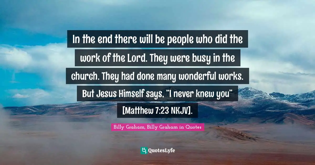 In the end there will be people who did the work of the Lord. They were busy in the church. They had done many wonderful works. But Jesus Himself says, “I never knew you” [Matthew 7:23 NKJV].