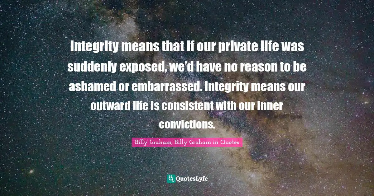 Integrity means that if our private life was suddenly exposed, we’d have no reason to be ashamed or embarrassed. Integrity means our outward life is consistent with our inner convictions.