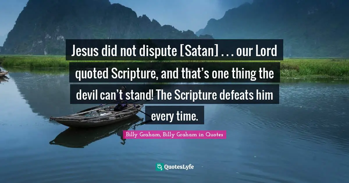 Jesus did not dispute [Satan] . . . our Lord quoted Scripture, and that’s one thing the devil can’t stand! The Scripture defeats him every time.