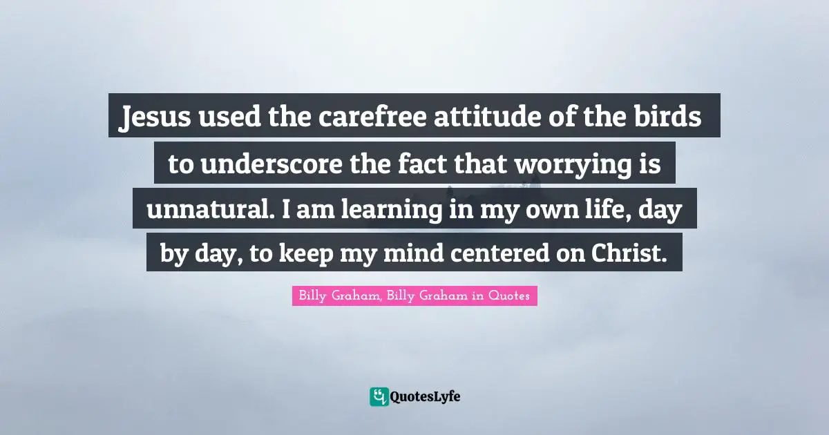 Graham Quotes: "Jesus used the carefree attitude of the birds to underscore the fact that worrying is unnatural. I am learning in my own life, day by day, to keep my mind centered on Christ."
