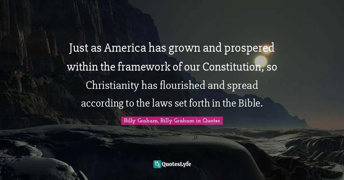 Billy Graham, Billy Graham in Quotes Quotes: Just as America has grown and prospered within the framework of our Constitution, so Christianity has flourished and spread according to the laws set forth in the Bible.