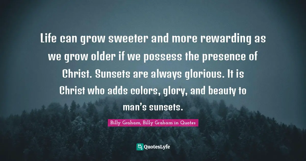 Life can grow sweeter and more rewarding as we grow older if we possess the presence of Christ. Sunsets are always glorious. It is Christ who adds colors, glory, and beauty to man’s sunsets.