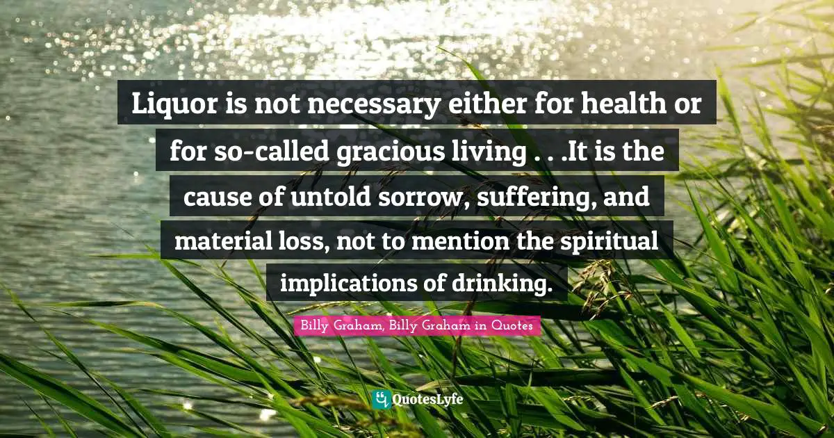 Liquor is not necessary either for health or for so-called gracious living . . .It is the cause of untold sorrow, suffering, and material loss, not to mention the spiritual implications of drinking.