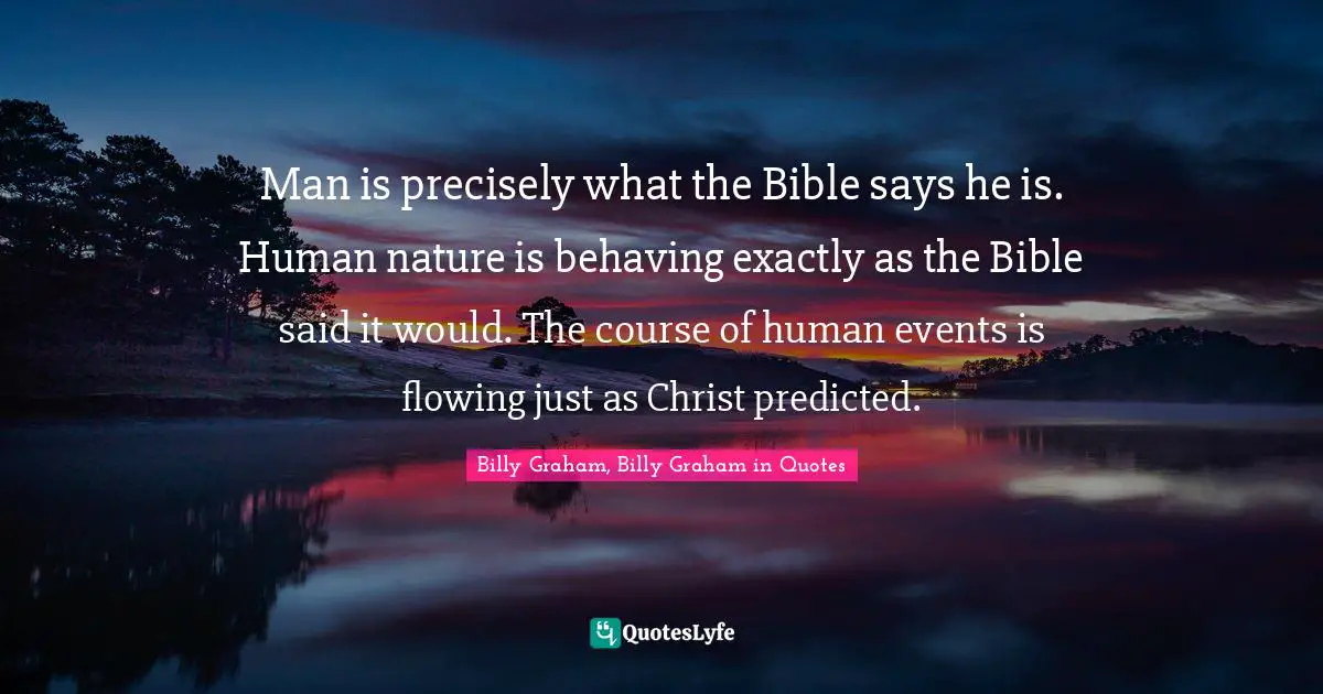 Man is precisely what the Bible says he is. Human nature is behaving exactly as the Bible said it would. The course of human events is flowing just as Christ predicted.