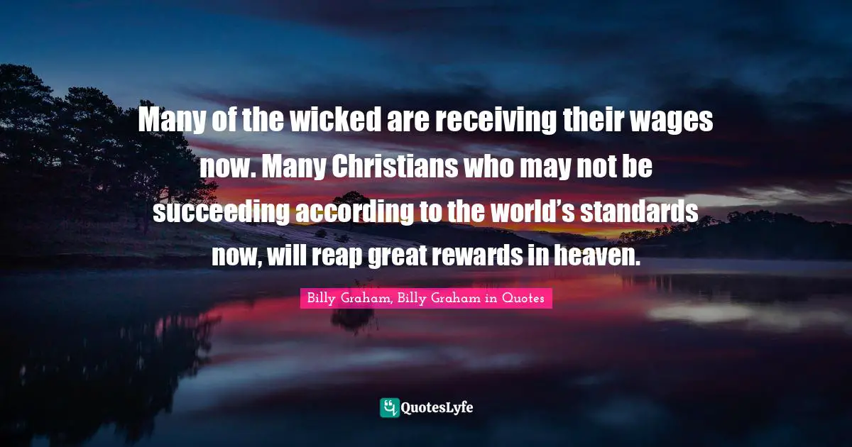 Many of the wicked are receiving their wages now. Many Christians who may not be succeeding according to the world’s standards now, will reap great rewards in heaven.