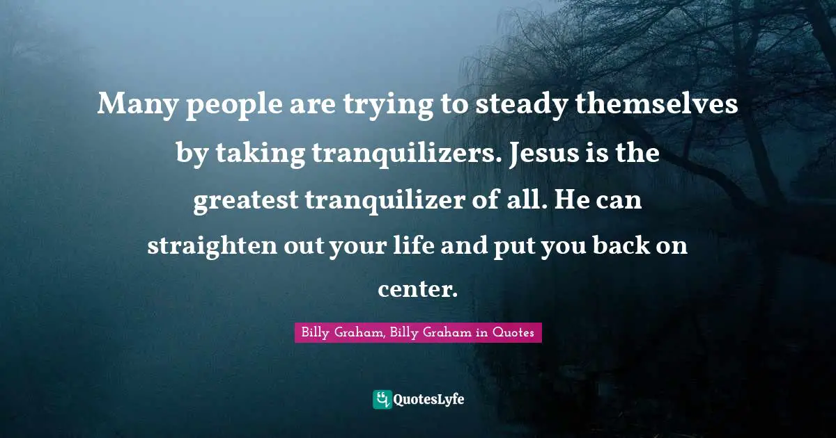 Many people are trying to steady themselves by taking tranquilizers. Jesus is the greatest tranquilizer of all. He can straighten out your life and put you back on center.