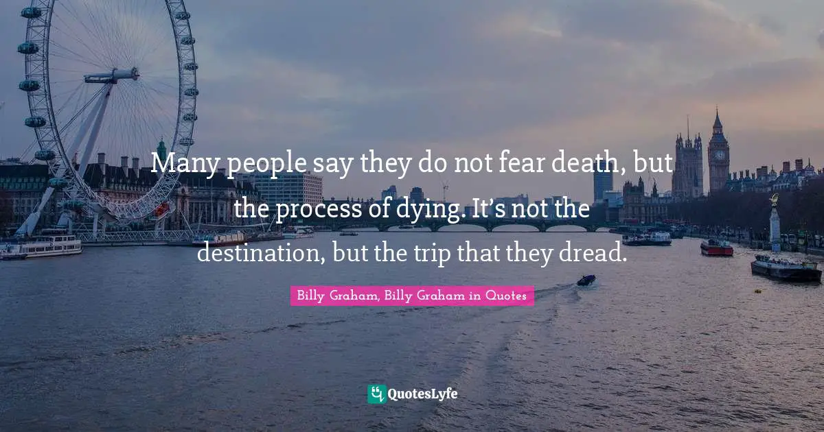 Many people say they do not fear death, but the process of dying. It’s not the destination, but the trip that they dread.