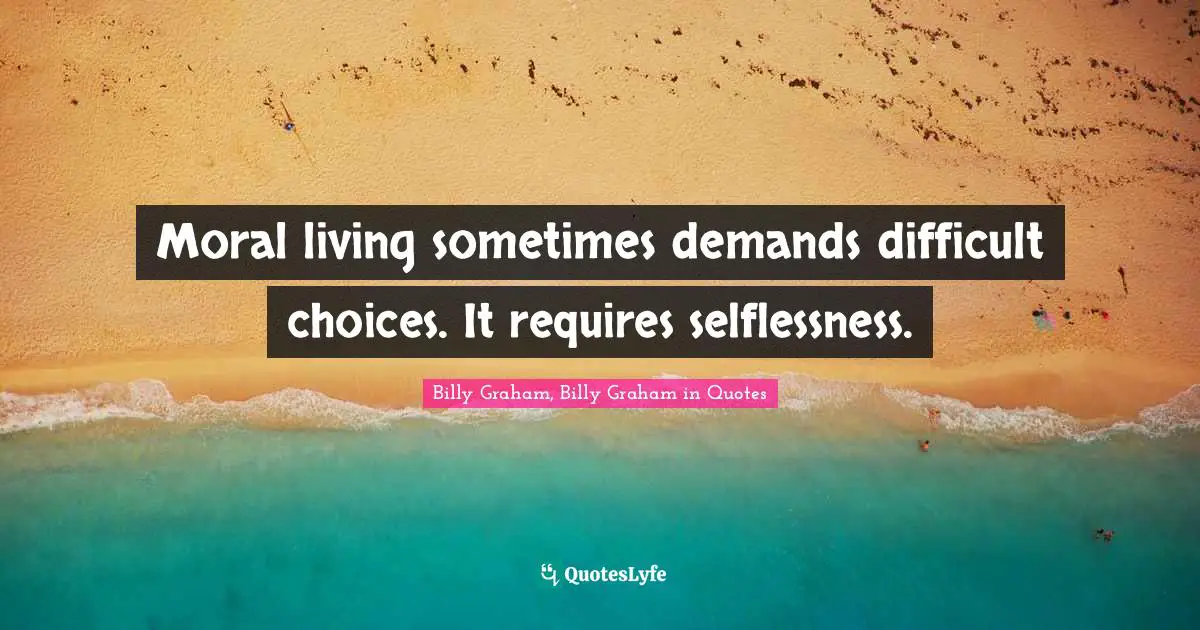 Moral living sometimes demands difficult choices. It requires selflessness.