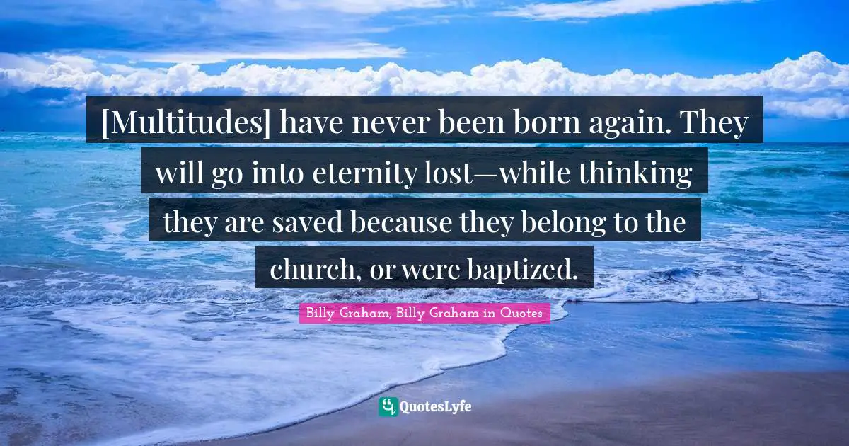 [Multitudes] have never been born again. They will go into eternity lost—while thinking they are saved because they belong to the church, or were baptized.