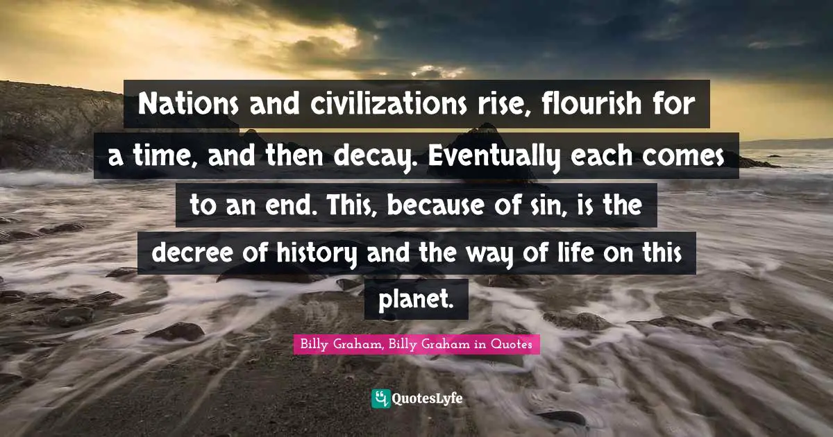 Nations and civilizations rise, flourish for a time, and then decay. Eventually each comes to an end. This, because of sin, is the decree of history and the way of life on this planet.
