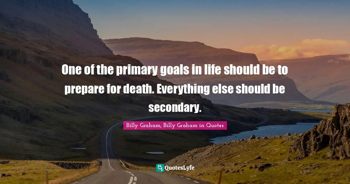 One of the primary goals in life should be to prepare for death. Everything else should be secondary.