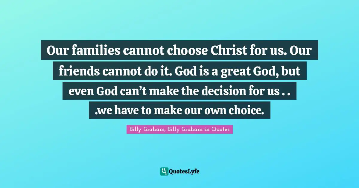 Our families cannot choose Christ for us. Our friends cannot do it. God is a great God, but even God can’t make the decision for us . . .we have to make our own choice.