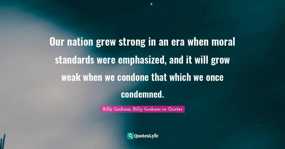 Our nation grew strong in an era when moral standards were emphasized, and it will grow weak when we condone that which we once condemned.