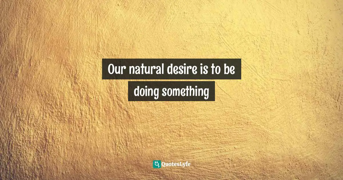 Our natural desire is to be doing something