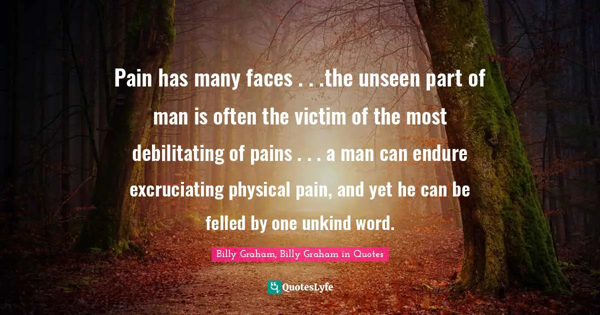 Pain has many faces . . .the unseen part of man is often the victim of the most debilitating of pains . . . a man can endure excruciating physical pain, and yet he can be felled by one unkind word.