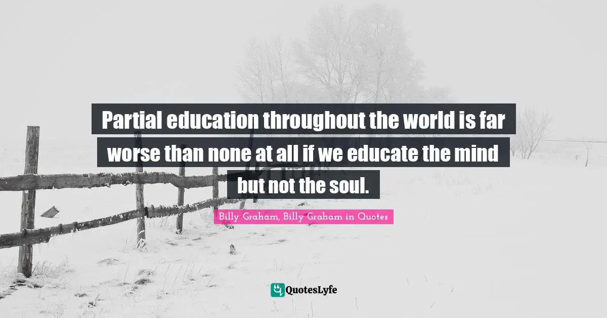 Partial education throughout the world is far worse than none at all if we educate the mind but not the soul.