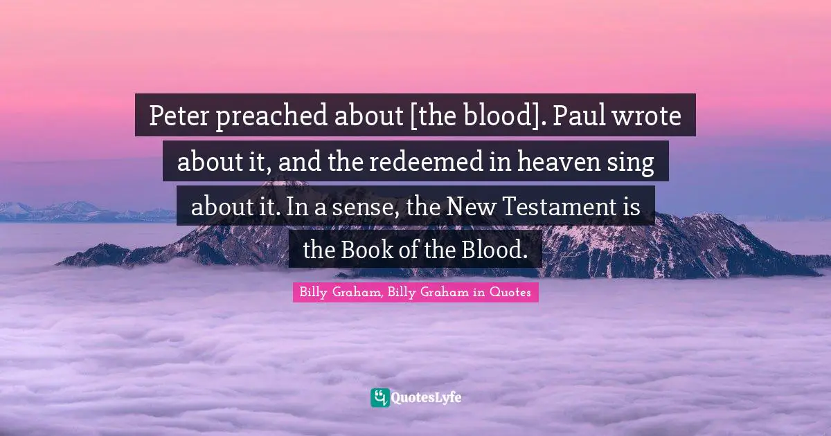 Peter preached about [the blood]. Paul wrote about it, and the redeemed in heaven sing about it. In a sense, the New Testament is the Book of the Blood.