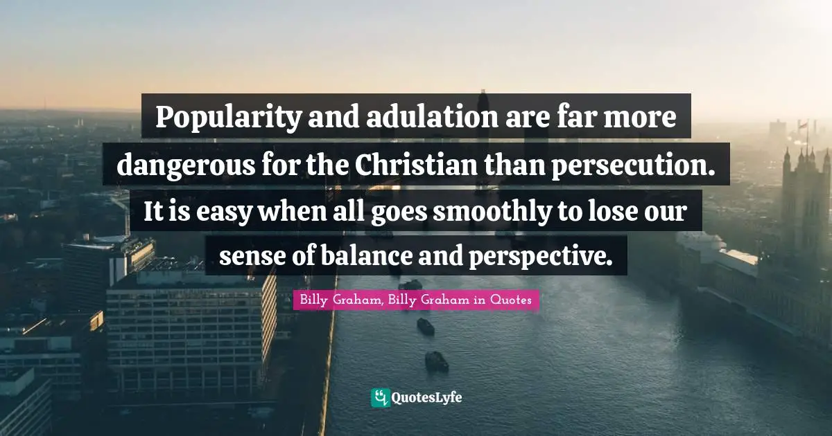 Popularity and adulation are far more dangerous for the Christian than persecution. It is easy when all goes smoothly to lose our sense of balance and perspective.