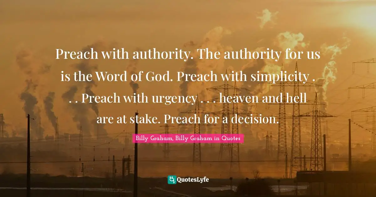 Preach with authority. The authority for us is the Word of God. Preach with simplicity . . . Preach with urgency . . . heaven and hell are at stake. Preach for a decision.