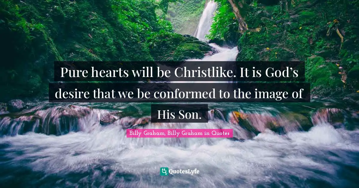 Pure hearts will be Christlike. It is God’s desire that we be conformed to the image of His Son.