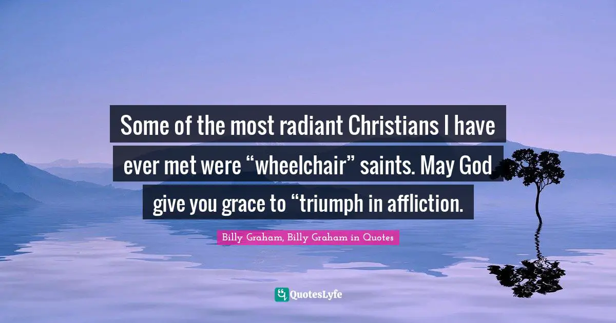 Some of the most radiant Christians I have ever met were “wheelchair” saints. May God give you grace to “triumph in affliction.